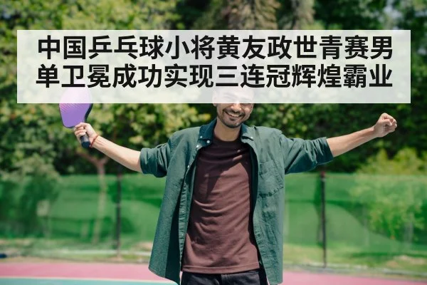 中国乒乓球小将黄友政世青赛男单卫冕成功实现三连冠辉煌霸业