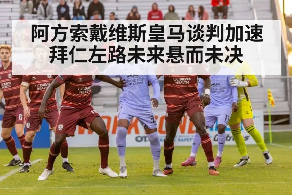 阿方索戴维斯皇马谈判加速拜仁左路未来悬而未决