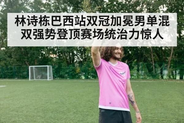 林诗栋巴西站双冠加冕男单混双强势登顶赛场统治力惊人